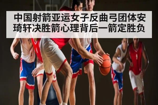 中国射箭亚运女子反曲弓团体安琦轩决胜箭心理背后一箭定胜负