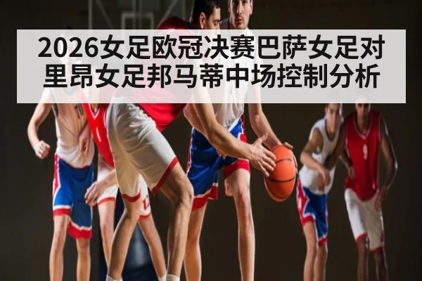 2026女足欧冠决赛巴萨女足对里昂女足邦马蒂中场控制分析